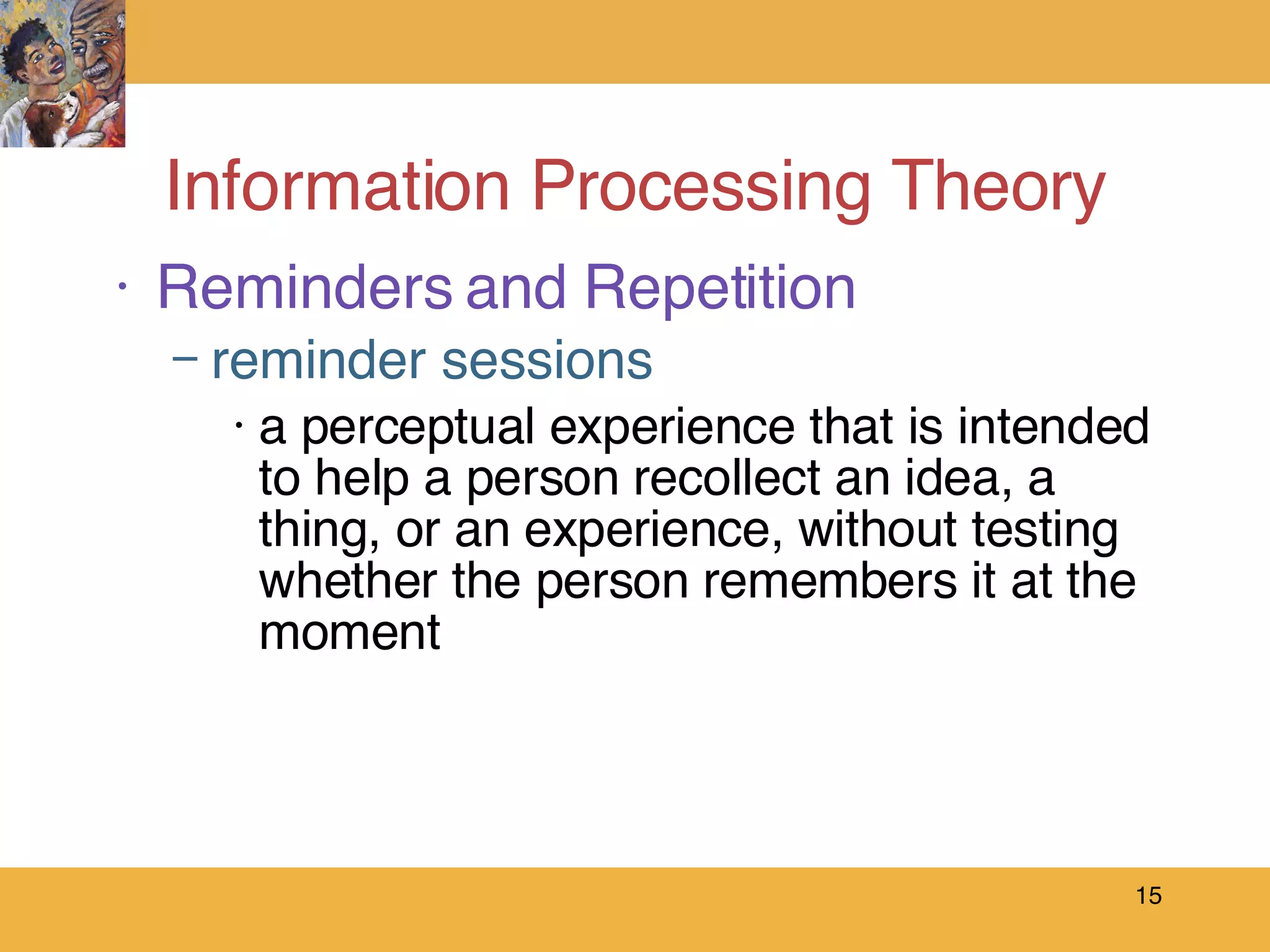 Information Processing Theory Reminders and Repetition reminder sessions a perceptual experience that is intended to help a person recollect an idea, a thing, or an experience, without testing whether the person remembers it at the moment 
