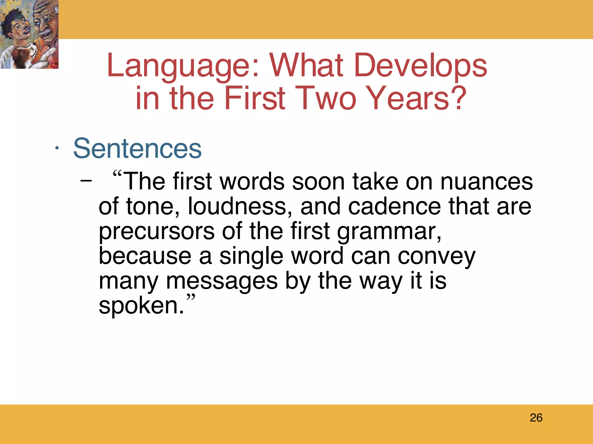 Sentences “ The first words soon take on nuances of tone, loudness, and cadence that are precursors of the first grammar, because a single word can convey many messages by the way it is spoken.” Language: What Develops  in the First Two Years? 