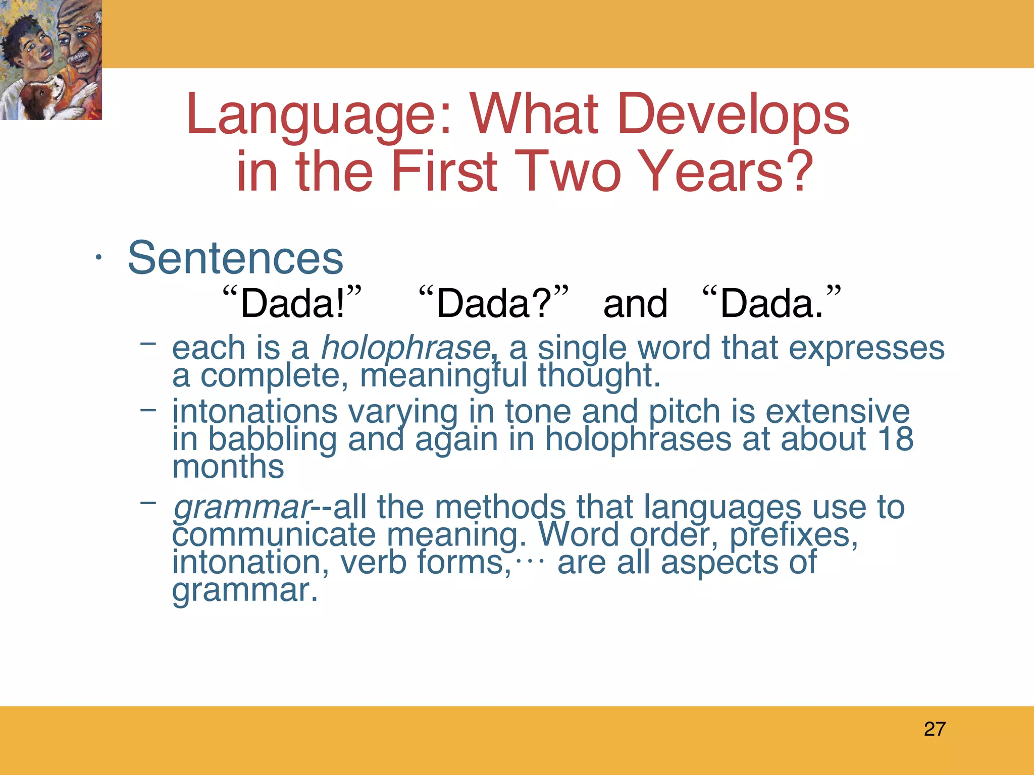 Sentences “ Dada!” “Dada?” and “Dada.”   each is a  holophrase ,  a single word that expresses a complete, meaningful thought. intonations varying in tone and pitch is extensive in babbling and again in holophrases at about 18 months grammar --all the methods that languages use to communicate meaning. Word order, prefixes, intonation, verb forms,… are all aspects of grammar. Language: What Develops  in the First Two Years? 