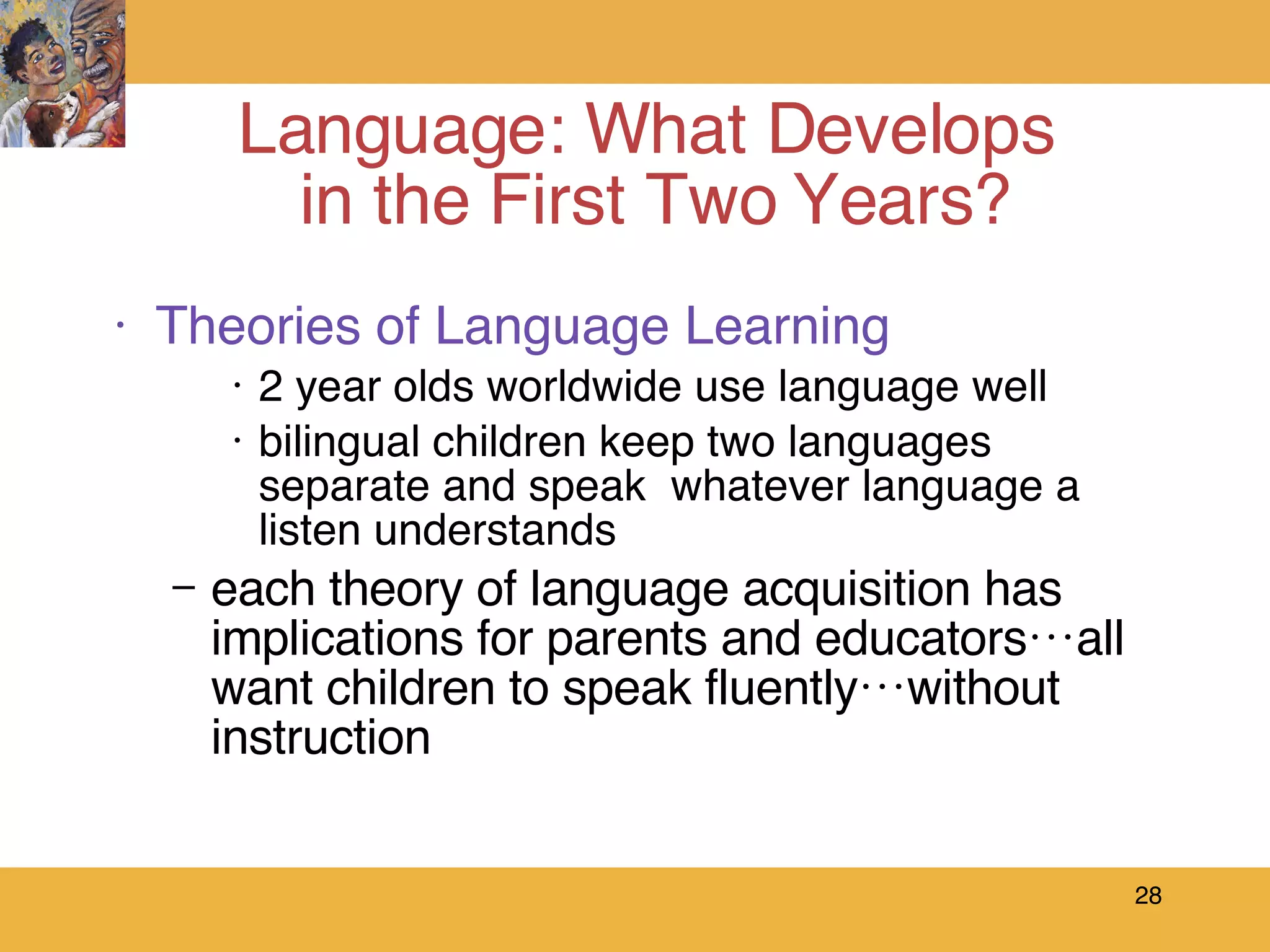 Theories of Language Learning 2 year olds worldwide use language well bilingual children keep two languages separate and speak  whatever language a listen understands each theory of language acquisition has implications for parents and educators…all want children to speak fluently…without instruction Language: What Develops  in the First Two Years? 