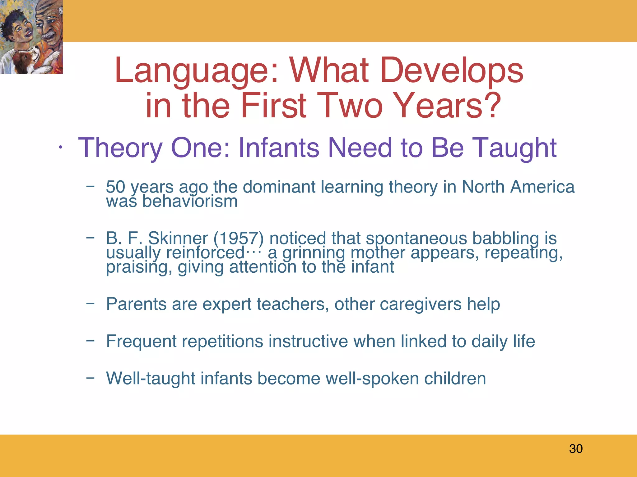 Theory One: Infants Need to Be Taught 50 years ago the dominant learning theory in North America was behaviorism B. F. Skinner (1957) noticed that spontaneous babbling is usually reinforced… a grinning mother appears, repeating, praising, giving attention to the infant Parents are expert teachers, other caregivers help Frequent repetitions instructive when linked to daily life Well-taught infants become well-spoken children Language: What Develops  in the First Two Years? 