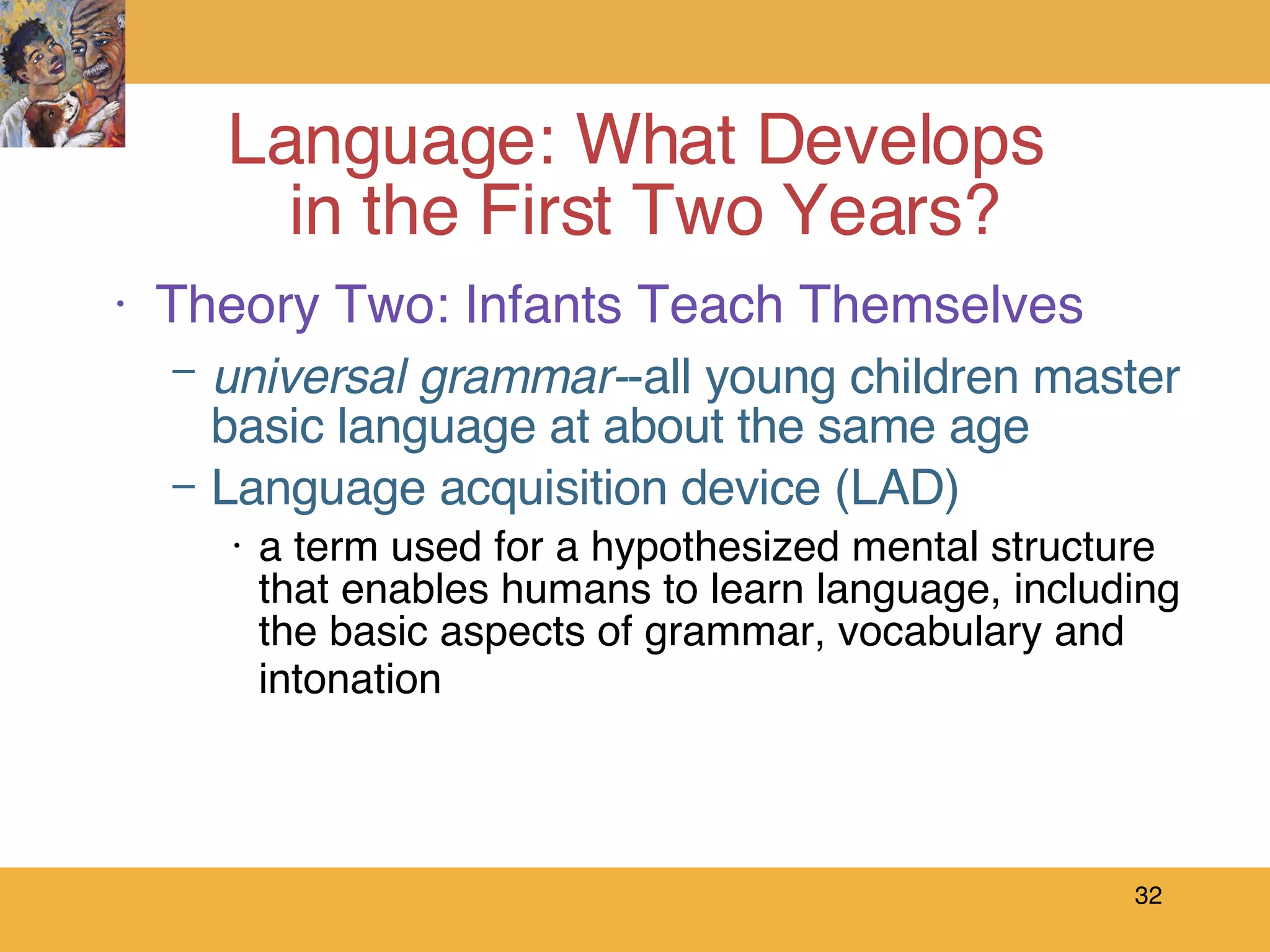 Theory Two: Infants Teach Themselves universal grammar- -all young children master basic language at about the same age Language acquisition device (LAD)  a term used for a hypothesized mental structure that enables humans to learn language, including the basic aspects of grammar, vocabulary and intonation   Language: What Develops  in the First Two Years? 