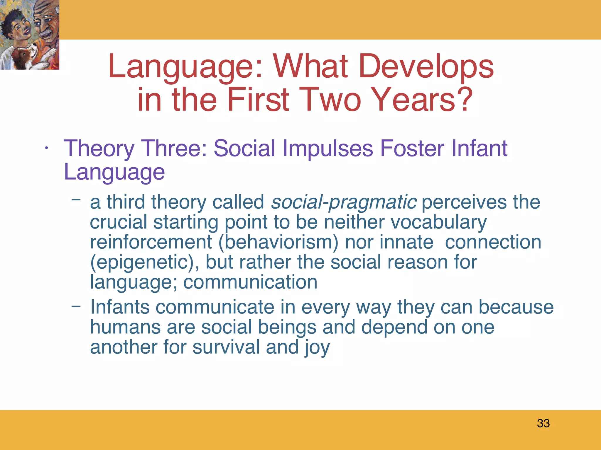 Theory Three: Social Impulses Foster Infant Language a third theory called  social-pragmatic  perceives the crucial starting point to be neither vocabulary reinforcement (behaviorism) nor innate  connection (epigenetic), but rather the social reason for language; communication  Infants communicate in every way they can because humans are social beings and depend on one another for survival and joy Language: What Develops  in the First Two Years? 