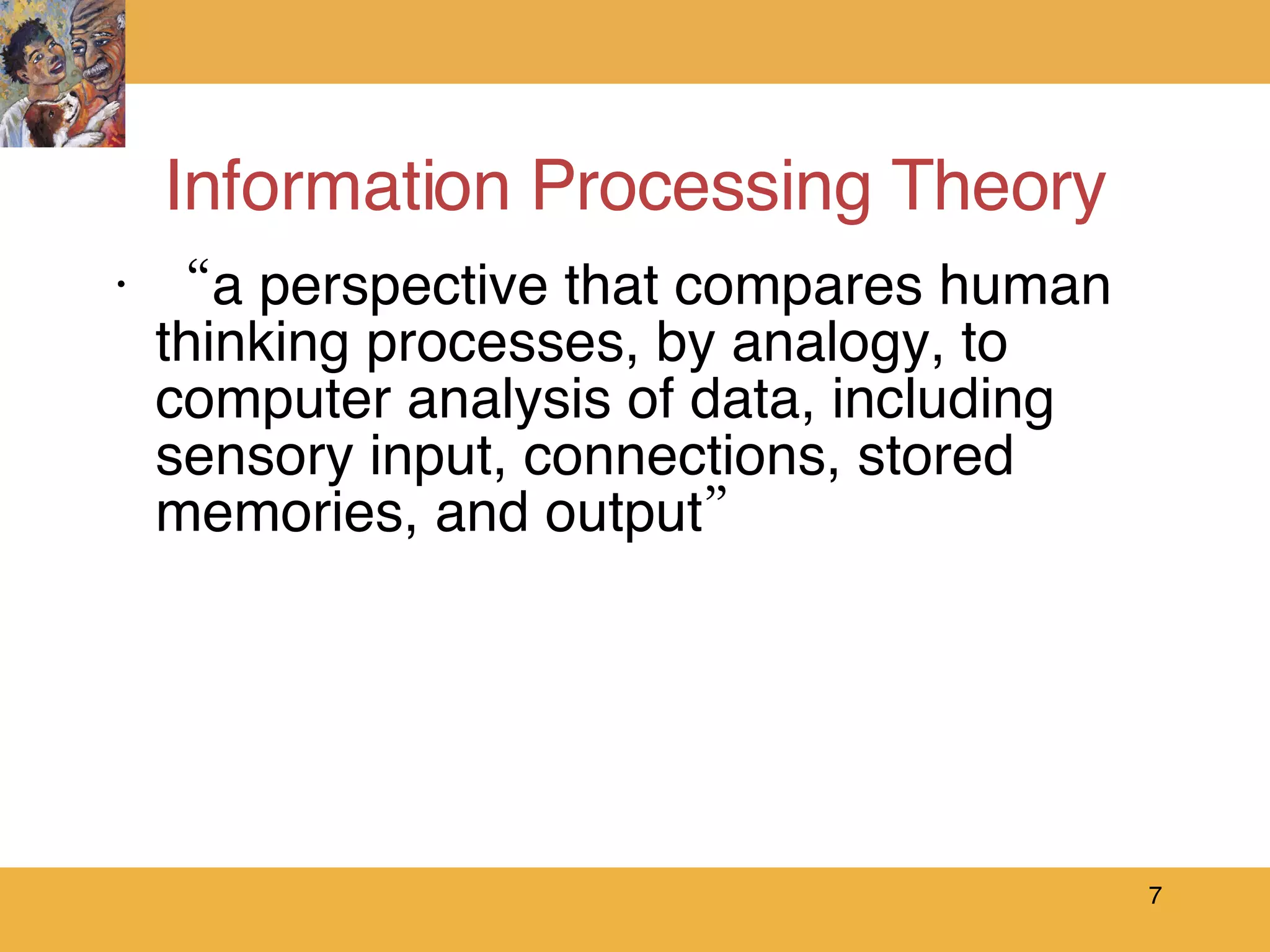 Information Processing Theory “ a perspective that compares human thinking processes, by analogy, to computer analysis of data, including sensory input, connections, stored memories, and output” 