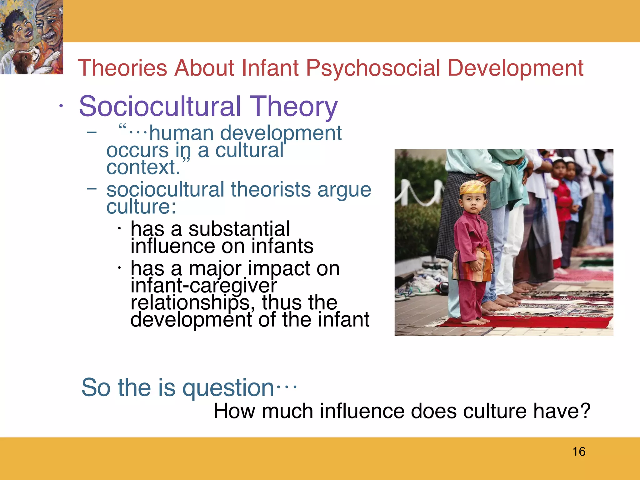 Theories About Infant Psychosocial Development Sociocultural Theory “… human development occurs in a cultural context.” sociocultural theorists argue culture: has a substantial influence on infants  has a major impact on infant-caregiver relationships, thus the development of the infant So the is question…   How much influence does culture have? 
