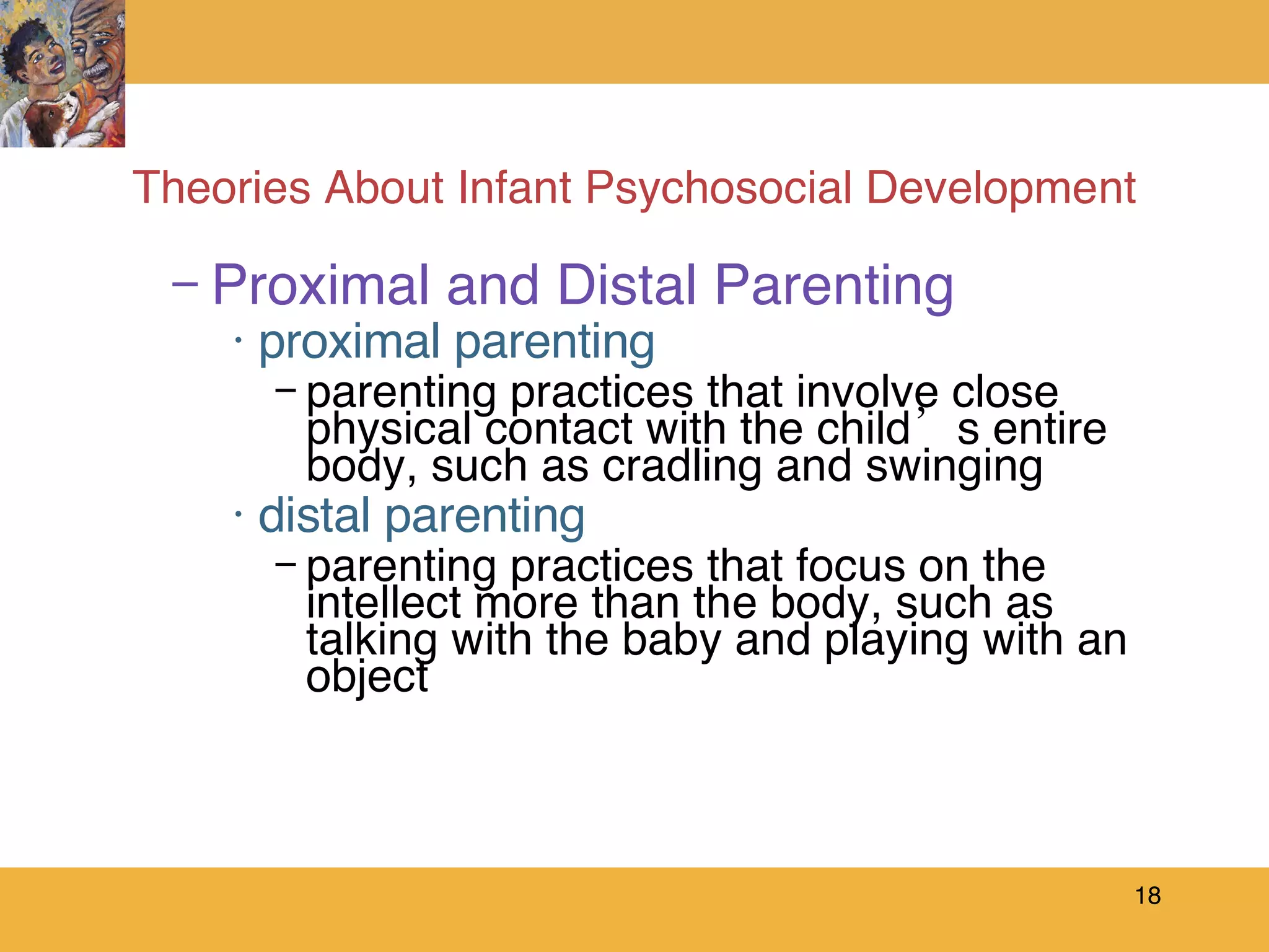 Theories About Infant Psychosocial Development Proximal and Distal Parenting proximal parenting parenting practices that involve close physical contact with the child’s entire body, such as cradling and swinging distal parenting parenting practices that focus on the intellect more than the body, such as talking with the baby and playing with an object 
