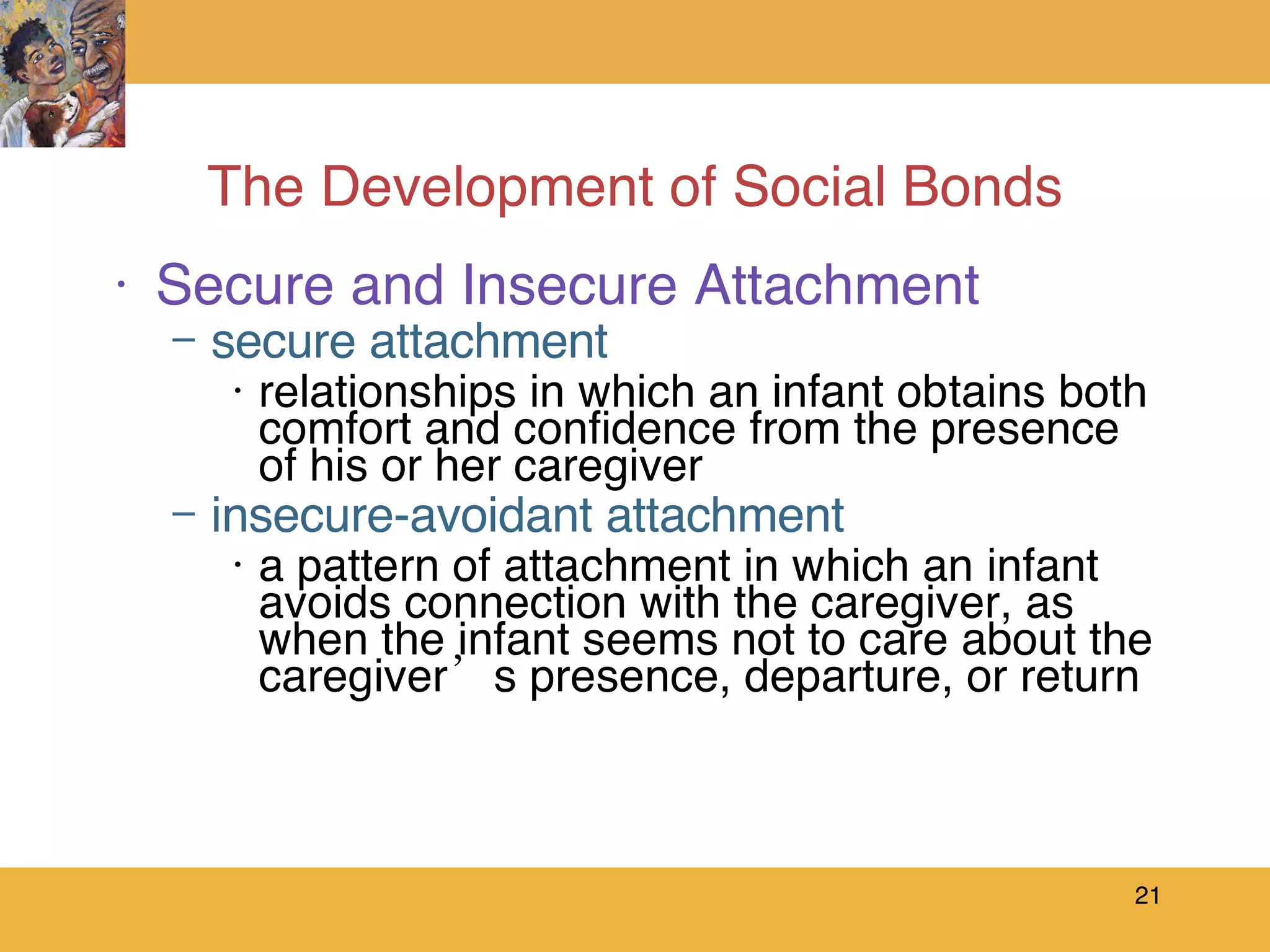 The Development of Social Bonds Secure and Insecure Attachment secure attachment relationships in which an infant obtains both comfort and confidence from the presence of his or her caregiver  insecure-avoidant attachment a pattern of attachment in which an infant avoids connection with the caregiver, as when the infant seems not to care about the caregiver’s presence, departure, or return 