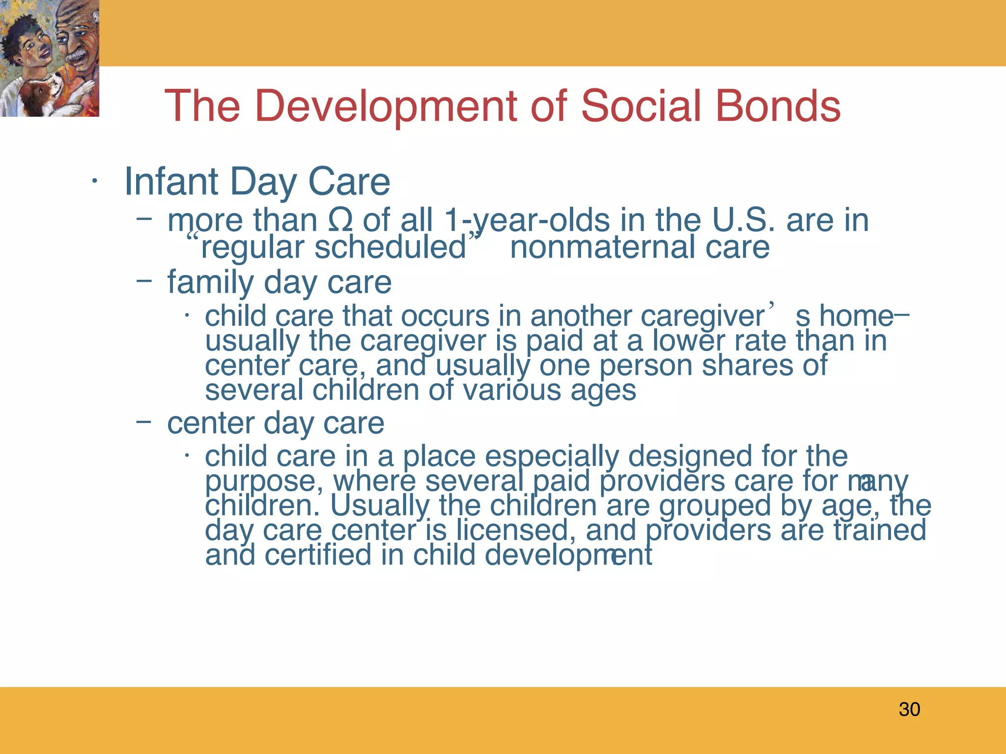 The Development of Social Bonds Infant Day Care more than ½ of all 1-year-olds in the U.S. are in “regular scheduled” nonmaternal care family day care child care that occurs in another caregiver’s home—usually the caregiver is paid at a lower rate than in center care, and usually one person shares of several children of various ages center day care child care in a place especially designed for the purpose, where several paid providers care for many children. Usually the children are grouped by age, the day care center is licensed, and providers are trained and certified in child development 
