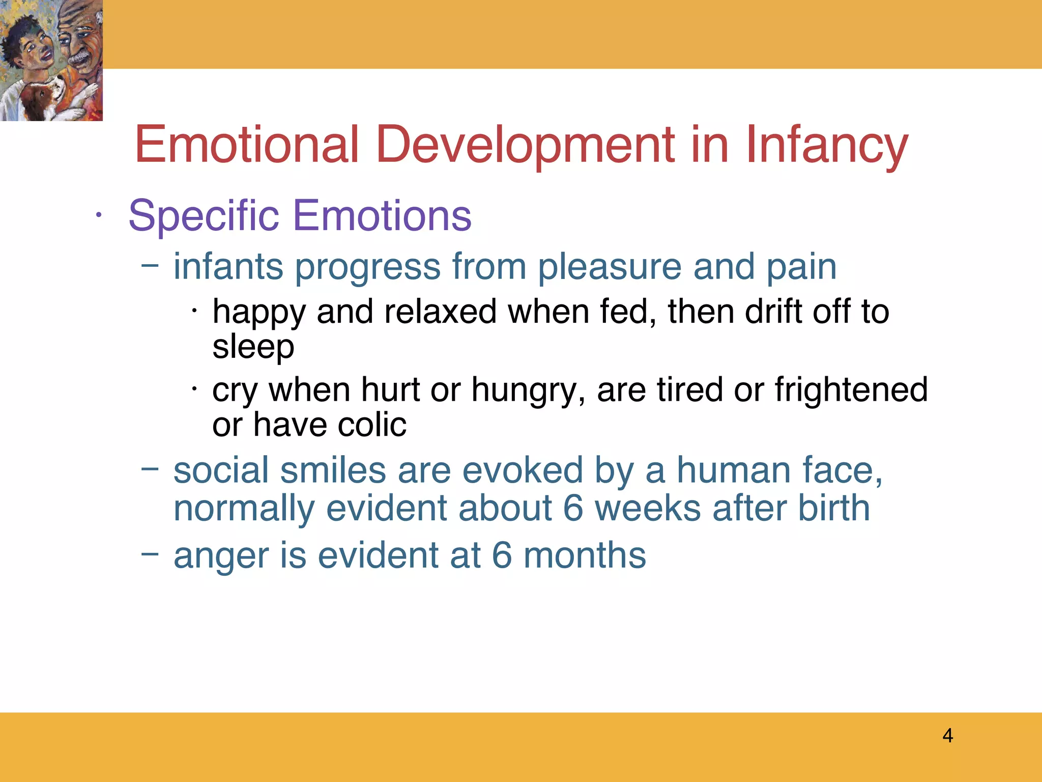 Emotional Development in Infancy Specific Emotions infants progress from pleasure and pain happy and relaxed when fed, then drift off to sleep cry when hurt or hungry, are tired or frightened or have colic social smiles are evoked by a human face, normally evident about 6 weeks after birth anger is evident at 6 months 