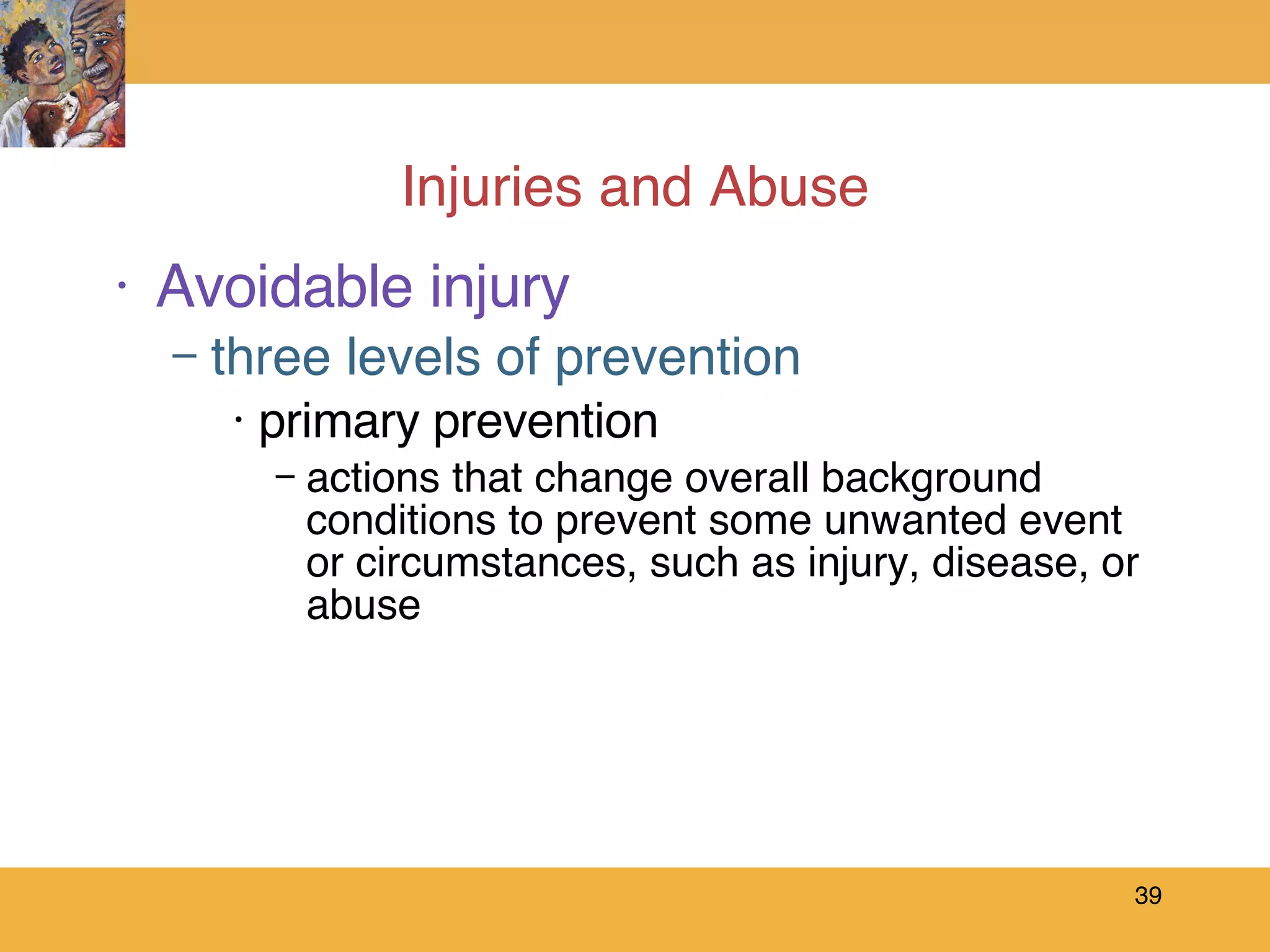 Injuries and Abuse Avoidable injury three levels of prevention primary prevention actions that change overall background conditions to prevent some unwanted event or circumstances, such as injury, disease, or abuse 