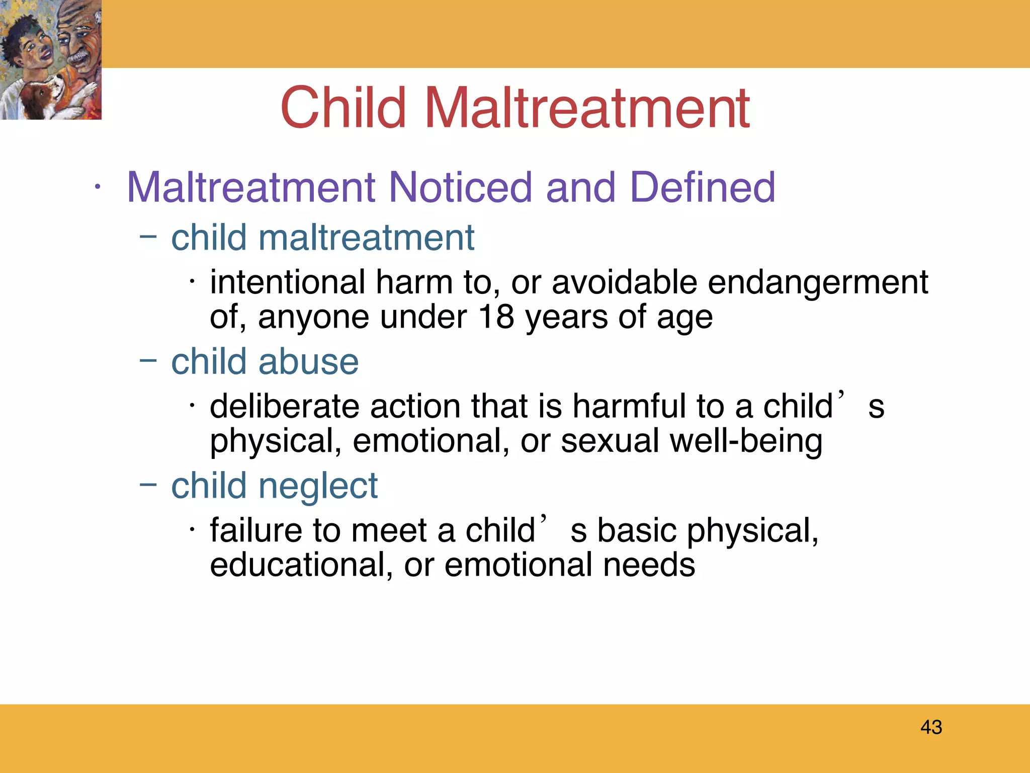 Child Maltreatment Maltreatment Noticed and Defined child maltreatment intentional harm to, or avoidable endangerment of, anyone under 18 years of age child abuse deliberate action that is harmful to a child’s physical, emotional, or sexual well-being  child neglect failure to meet a child’s basic physical, educational, or emotional needs 