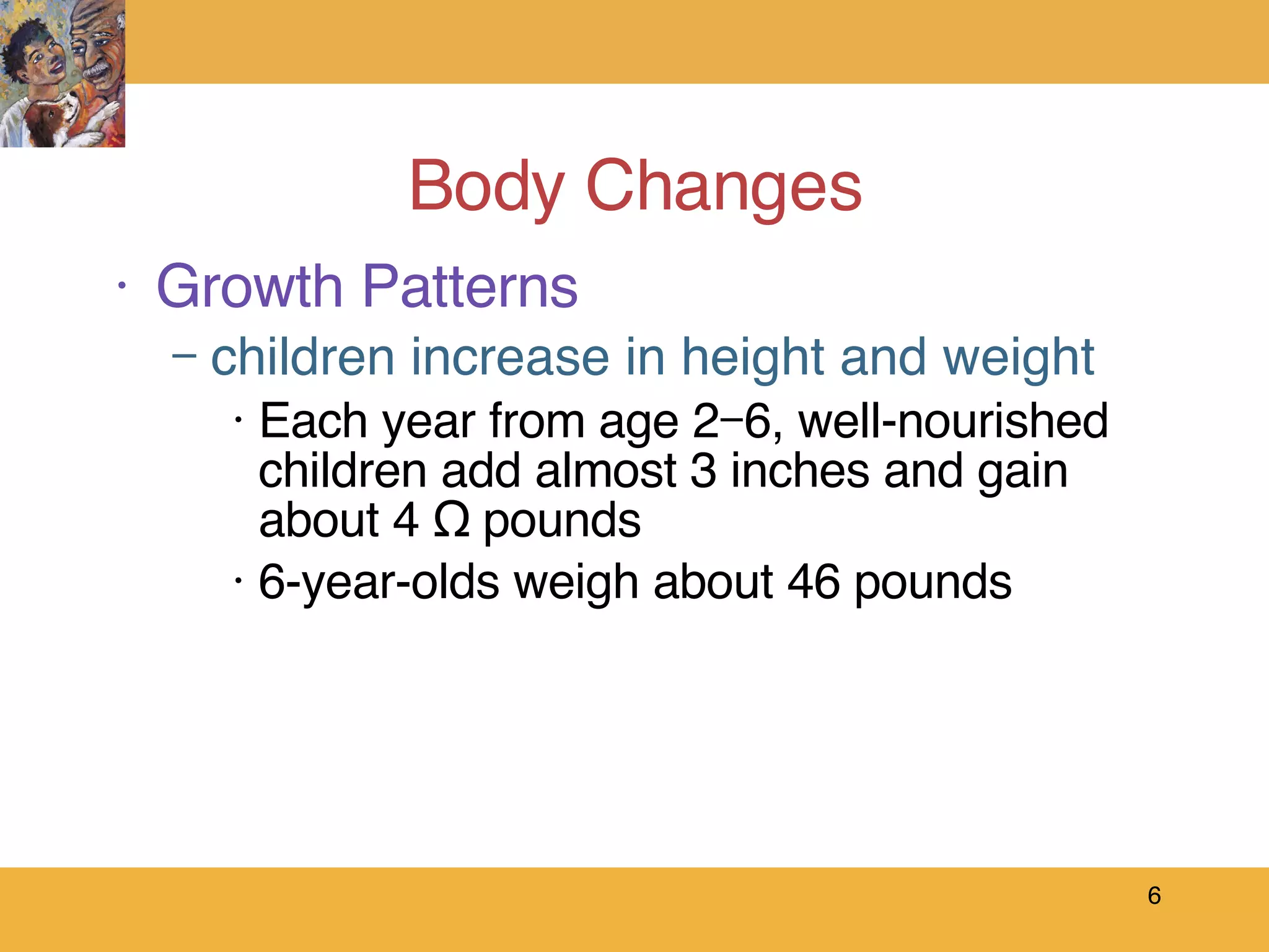 Body Changes Growth Patterns children increase in height and weight Each year from age 2–6, well-nourished children add almost 3 inches and gain about 4 ½ pounds  6-year-olds weigh about 46 pounds 
