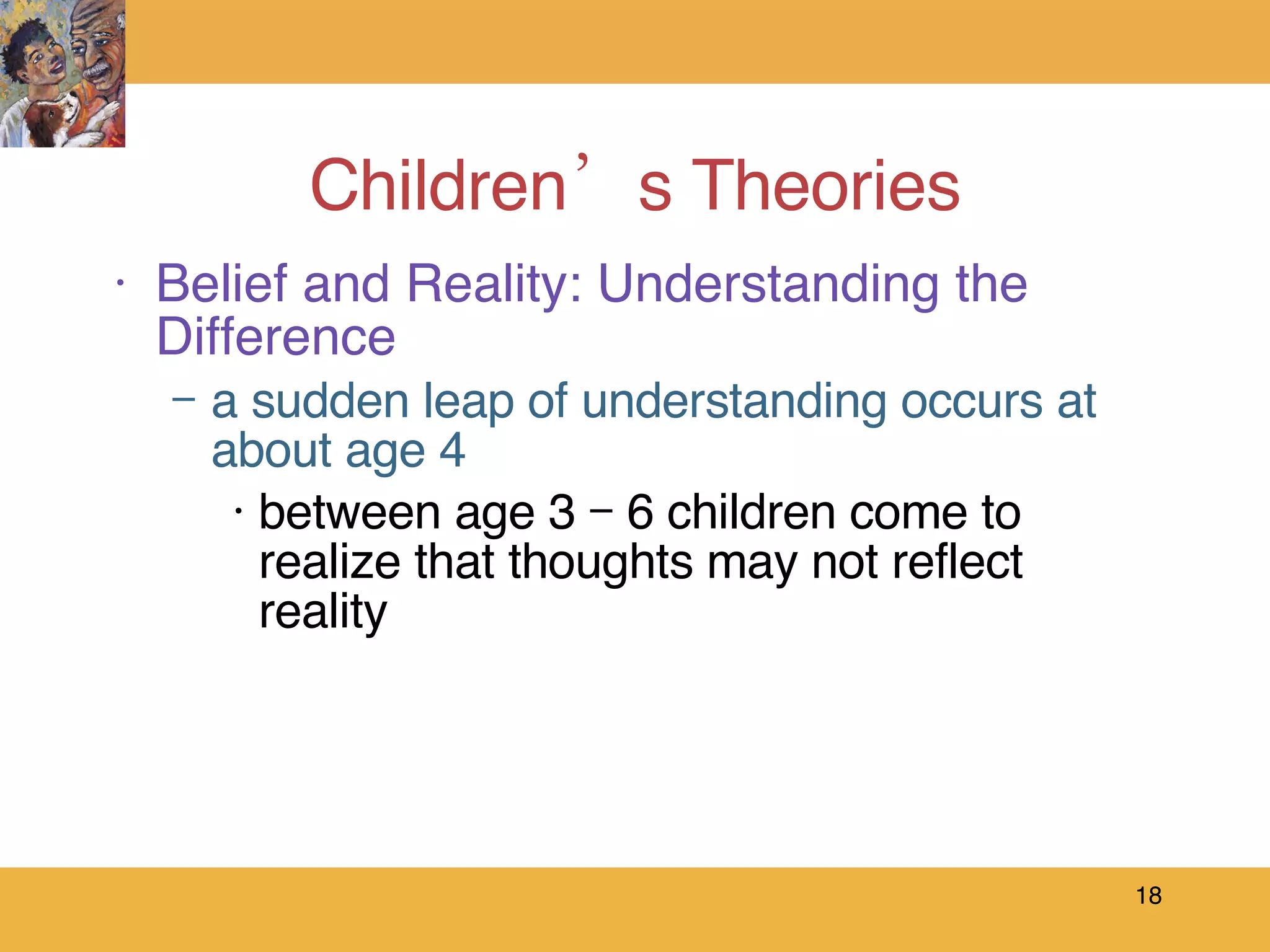 Children’s Theories Belief and Reality: Understanding the Difference a sudden leap of understanding occurs at about age 4 between age 3 – 6 children come to realize that thoughts may not reflect reality 