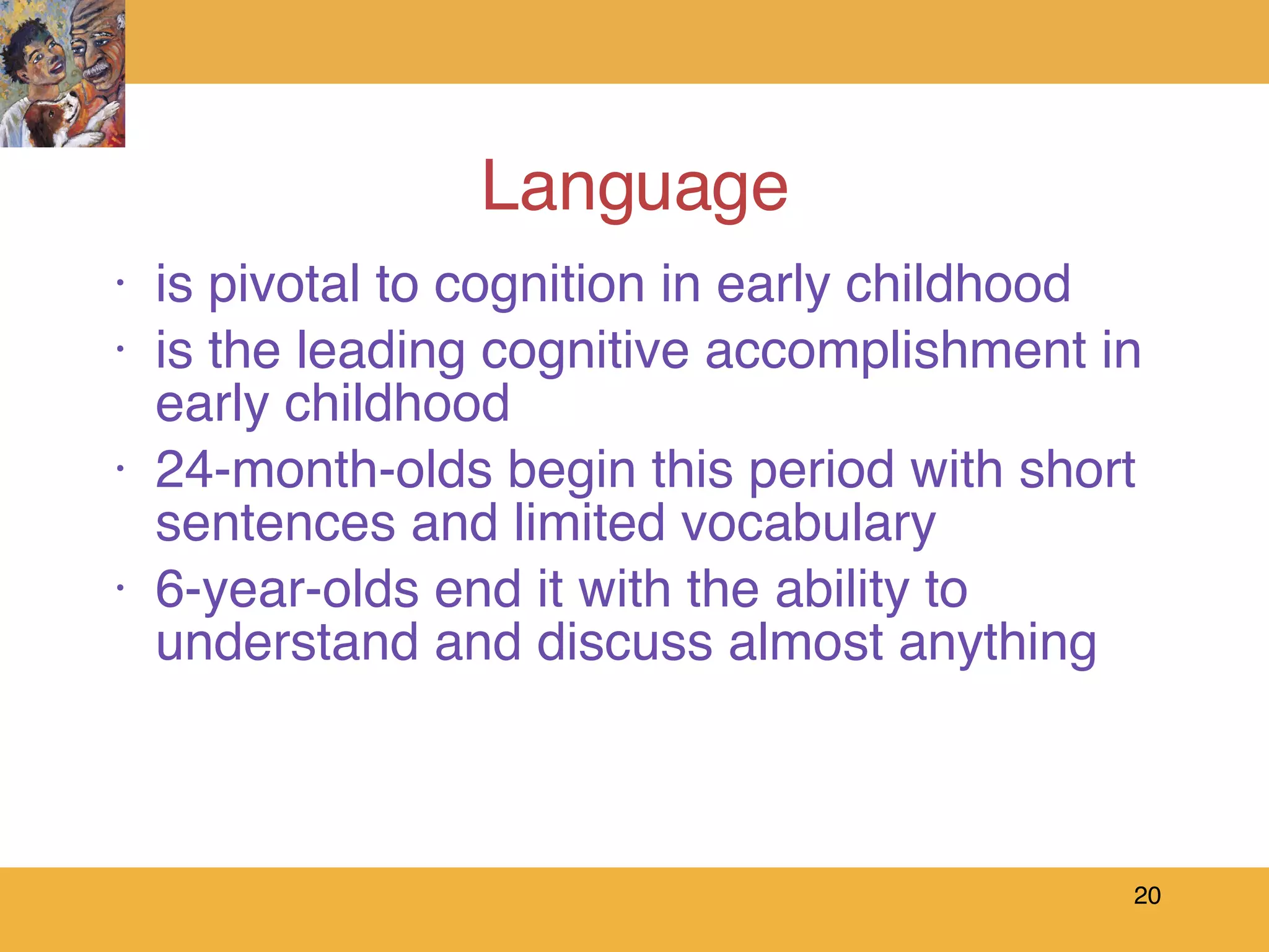 Language is pivotal to cognition in early childhood is the leading cognitive accomplishment in early childhood 24-month-olds begin this period with short sentences and limited vocabulary 6-year-olds end it with the ability to understand and discuss almost anything 