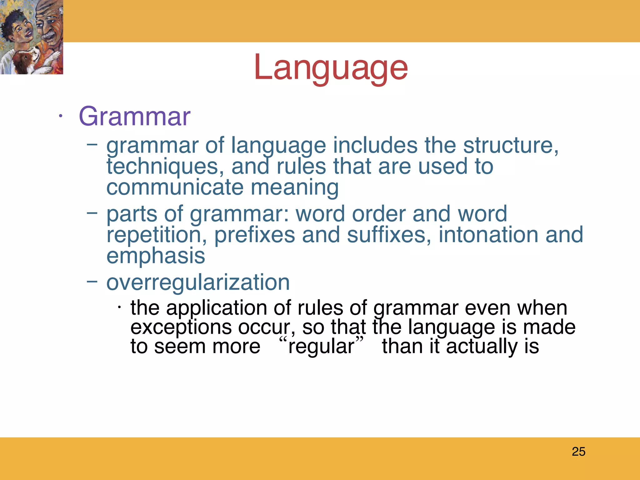 Language Grammar grammar of language includes the structure, techniques, and rules that are used to communicate meaning parts of grammar: word order and word repetition, prefixes and suffixes, intonation and emphasis overregularization the application of rules of grammar even when exceptions occur, so that the language is made to seem more “regular” than it actually is 