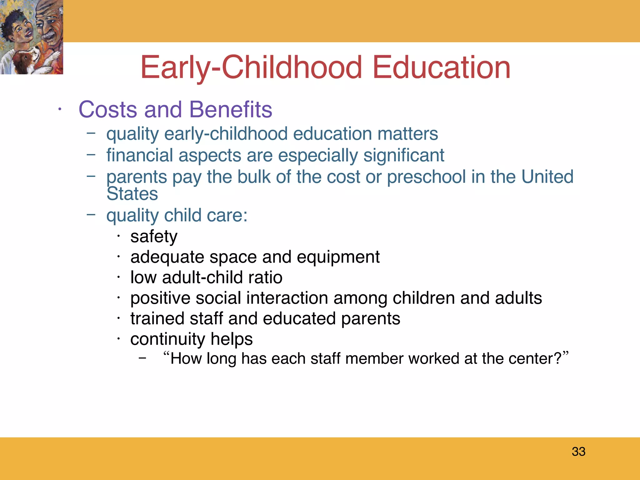 Early-Childhood Education Costs and Benefits quality early-childhood education matters financial aspects are especially significant parents pay the bulk of the cost or preschool in the United States quality child care: safety adequate space and equipment low adult-child ratio positive social interaction among children and adults trained staff and educated parents continuity helps “ How long has each staff member worked at the center?” 