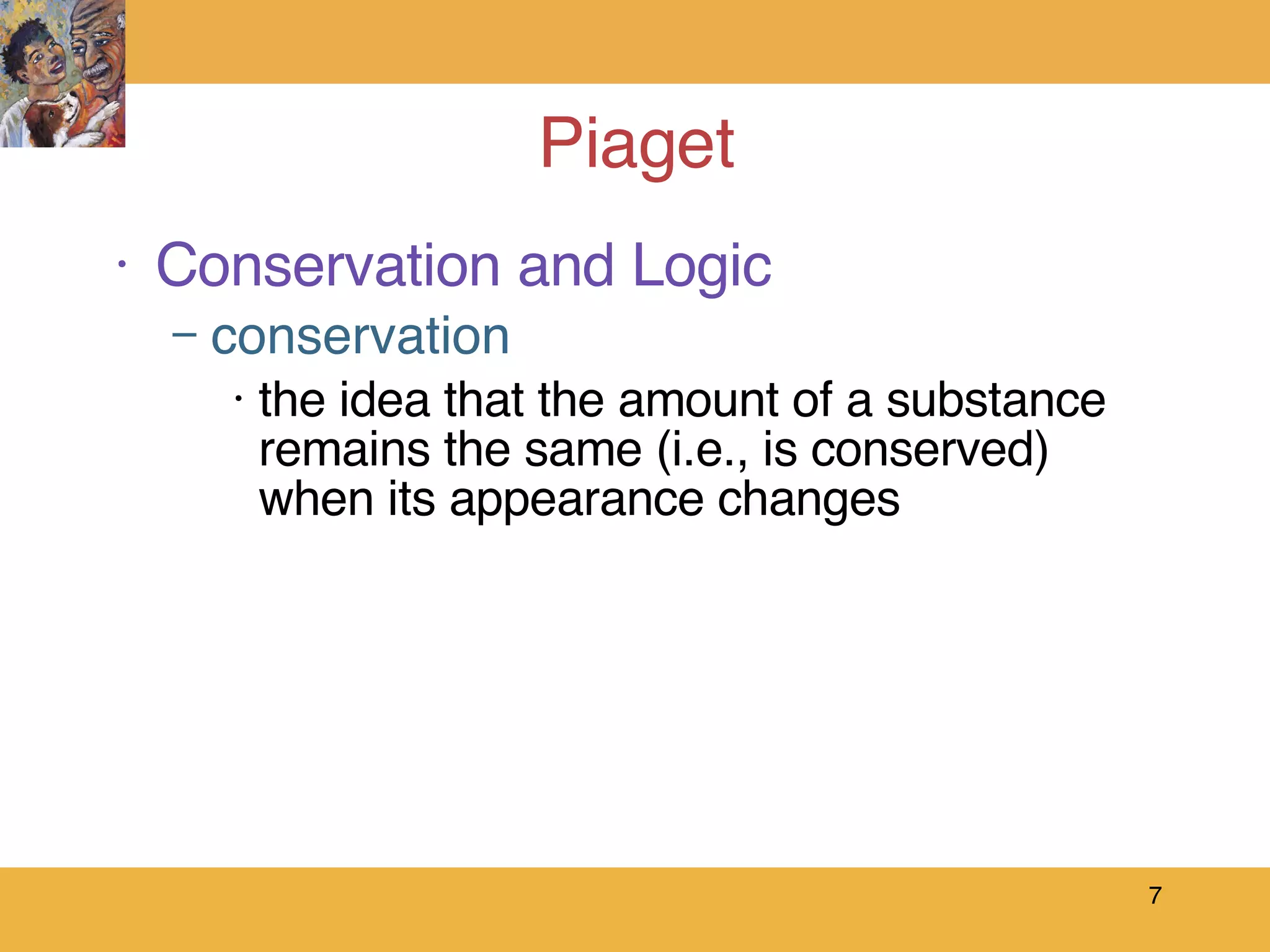 Piaget  Conservation and Logic conservation the idea that the amount of a substance remains the same (i.e., is conserved) when its appearance changes 