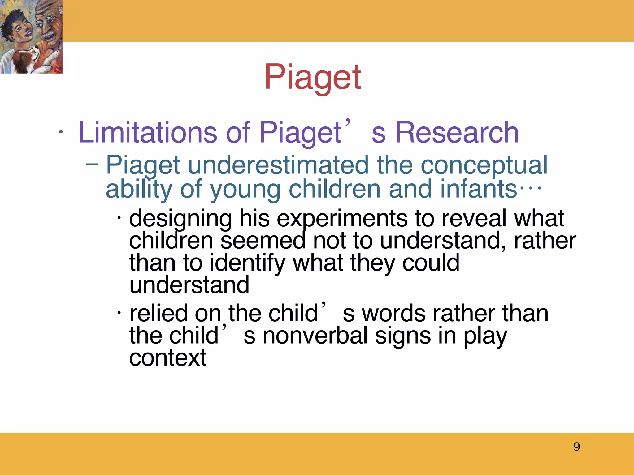 Piaget  Limitations of Piaget’s Research Piaget underestimated the conceptual ability of young children and infants… designing his experiments to reveal what children seemed not to understand, rather than to identify what they could understand  relied on the child’s words rather than the child’s nonverbal signs in play context 