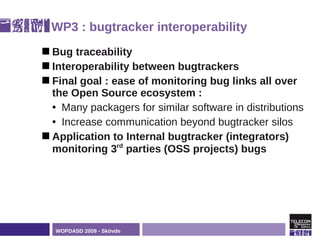 WP3 : bugtracker interoperability
 Bug  traceability
 Interoperability between bugtrackers
 Final goal : ease of monitoring bug links all over
  the Open Source ecosystem :
  • Many packagers for similar software in distributions
  • Increase communication beyond bugtracker silos
 Application to Internal bugtracker (integrators)
  monitoring 3rd parties (OSS projects) bugs




  WOPDASD 2009 - Skövde
 