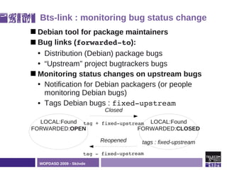 Bts-link : monitoring bug status change
 Debian   tool for package maintainers
 Bug links (forwarded­to):

  • Distribution (Debian) package bugs
  • “Upstream” project bugtrackers bugs
 Monitoring status changes on upstream bugs
  • Notification for Debian packagers (or people
    monitoring Debian bugs)
  • Tags Debian bugs : fixed­upstream
                            Closed

  LOCAL:Found tag + fixed­upstream LOCAL:Found
FORWARDED:OPEN                  FORWARDED:CLOSED

                          Reopened      tags : fixed-upstream
                     tag ­ fixed­upstream
  WOPDASD 2009 - Skövde
 