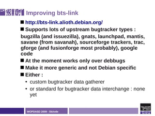 Improving bts-link
 http://bts-link.alioth.debian.org/
 Supports  lots of upstream bugtracker types :
bugzilla (and issuezilla), gnats, launchpad, mantis,
savane (from savanah), sourceforge trackers, trac,
gforge (and fusionforge most probably), google
code
 At the moment works only over debbugs
 Make it more generic and not Debian specific
 Either :
  • custom bugtracker data gatherer
  • or standard for bugtracker data interchange : none
    yet


  WOPDASD 2009 - Skövde
 