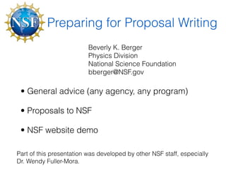 Preparing for Proposal Writing
                          Beverly K. Berger
                          Physics Division
                          National Science Foundation
                          bberger@NSF.gov

 • General advice (any agency, any program)

 • Proposals to NSF

 • NSF website demo

Part of this presentation was developed by other NSF staff, especially
Dr. Wendy Fuller-Mora.
 