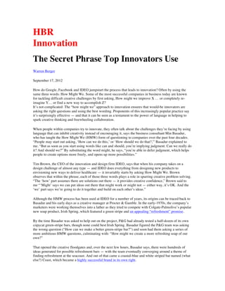 http://blogs.hbr.org/cs/2012/09/the_secret_phrase_top_innovato.html
HBR Blog Network
The Secret Phrase Top Innovators Use
by Warren Berger | 10:00 AM September 17, 2012
How do Google, Facebook and IDEO jumpstart the process that leads to innovation?
Often by using the same three words: How Might We. Some of the most successful
companies in business today are known for tackling difficult creative challenges by first
asking, How might we improve X ... or completely re-imagine Y... or find a new way to
accomplish Z?
It's not complicated: The "how might we" approach to innovation ensures that would-be
innovators are asking the right questions and using the best wording. Proponents of this
increasingly popular practice say it's surprisingly effective — and that it can be seen as
a testament to the power of language in helping to spark creative thinking and
freewheeling collaboration.
When people within companies try to innovate, they often talk about the challenges
they're facing by using language that can inhibit creativity instead of encouraging it,
says the business consultant Min Basadur, who has taught the How Might We (HMW)
form of questioning to companies over the past four decades. "People may start out
asking, 'How can we do this,' or 'How should we do that?,'" Basadur explained to me.
"But as soon as you start using words like can and should, you're implying judgment:
Can we really do it? And should we?" By substituting the word might, he says, "you're
able to defer judgment, which helps people to create options more freely, and opens up
more possibilities."
 
