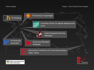 Florian Berger                                                     Fabula - Eine flexible Game Engine




Fh
                           IT University of Copenhagen
       FH Flensburg


                                      Fraunhofer Institut für digitale Medientechnik,
                                      Erfurt



                                           researching games BarCamp,
                                           Wiesbaden


      VU University,
                            Hochschule RheinMain,
      Amsterdam
                            Wiesbaden




                   E   International Conference on E-Learning and Games,
                       Taipei, Taiwan




                                                                                                Pädagogische
                                                                                        Hochschule Weingarten
 