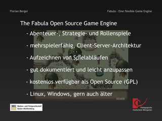 Florian Berger                             Fabula - Eine flexible Game Engine



        The Fabula Open Source Game Engine
            - Abenteuer-, Strategie- und Rollenspiele

            - mehrspielerfähig, Client-Server-Architektur

            - Aufzeichnen von Spielabläufen

            - gut dokumentiert und leicht anzupassen

            - kostenlos verfügbar als Open Source (GPL)

            - Linux, Windows, gern auch älter

                                                                      Pädagogische
                                                              Hochschule Weingarten
 