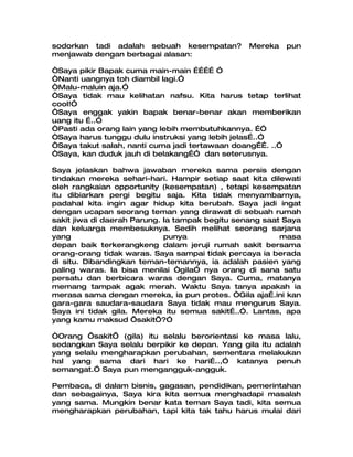 sodorkan tadi adalah sebuah kesempatan?          Mereka   pun
menjawab dengan berbagai alasan:

“Saya pikir Bapak cuma main-main ………… ”
“Nanti uangnya toh diambil lagi.”
“Malu-maluin aja.”
“Saya tidak mau kelihatan nafsu. Kita harus tetap terlihat
cool!”
“Saya enggak yakin bapak benar-benar akan memberikan
uang itu …..”
“Pasti ada orang lain yang lebih membutuhkannya. …”
“Saya harus tunggu dulu instruksi yang lebih jelas…..”
“Saya takut salah, nanti cuma jadi tertawaan doang……. ..”
“Saya, kan duduk jauh di belakang…” dan seterusnya.

Saya jelaskan bahwa jawaban mereka sama persis dengan
tindakan mereka sehari-hari. Hampir setiap saat kita dilewati
oleh rangkaian opportunity (kesempatan) , tetapi kesempatan
itu dibiarkan pergi begitu saja. Kita tidak menyambarnya,
padahal kita ingin agar hidup kita berubah. Saya jadi ingat
dengan ucapan seorang teman yang dirawat di sebuah rumah
sakit jiwa di daerah Parung. Ia tampak begitu senang saat Saya
dan keluarga membesuknya. Sedih melihat seorang sarjana
yang                         punya                       masa
depan baik terkerangkeng dalam jeruji rumah sakit bersama
orang-orang tidak waras. Saya sampai tidak percaya ia berada
di situ. Dibandingkan teman-temannya, ia adalah pasien yang
paling waras. Ia bisa menilai “gila” nya orang di sana satu
persatu dan berbicara waras dengan Saya. Cuma, matanya
memang tampak agak merah. Waktu Saya tanya apakah ia
merasa sama dengan mereka, ia pun protes. “Gila aja….ini kan
gara-gara saudara-saudara Saya tidak mau mengurus Saya.
Saya ini tidak gila. Mereka itu semua sakit…..”. Lantas, apa
yang kamu maksud ’sakit’?”

“Orang ’sakit’ (gila) itu selalu berorientasi ke masa lalu,
sedangkan Saya selalu berpikir ke depan. Yang gila itu adalah
yang selalu mengharapkan perubahan, sementara melakukan
hal yang sama dari hari ke hari…..,” katanya penuh
semangat.” Saya pun mengangguk-angguk.

Pembaca, di dalam bisnis, gagasan, pendidikan, pemerintahan
dan sebagainya, Saya kira kita semua menghadapi masalah
yang sama. Mungkin benar kata teman Saya tadi, kita semua
mengharapkan perubahan, tapi kita tak tahu harus mulai dari
 