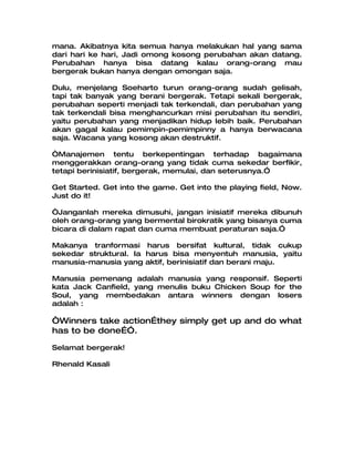 mana. Akibatnya kita semua hanya melakukan hal yang sama
dari hari ke hari, Jadi omong kosong perubahan akan datang.
Perubahan hanya bisa datang kalau orang-orang mau
bergerak bukan hanya dengan omongan saja.

Dulu, menjelang Soeharto turun orang-orang sudah gelisah,
tapi tak banyak yang berani bergerak. Tetapi sekali bergerak,
perubahan seperti menjadi tak terkendali, dan perubahan yang
tak terkendali bisa menghancurkan misi perubahan itu sendiri,
yaitu perubahan yang menjadikan hidup lebih baik. Perubahan
akan gagal kalau pemimpin-pemimpinny a hanya berwacana
saja. Wacana yang kosong akan destruktif.

“Manajemen tentu berkepentingan terhadap bagaimana
menggerakkan orang-orang yang tidak cuma sekedar berfikir,
tetapi berinisiatif, bergerak, memulai, dan seterusnya.”

Get Started. Get into the game. Get into the playing field, Now.
Just do it!

“Janganlah mereka dimusuhi, jangan inisiatif mereka dibunuh
oleh orang-orang yang bermental birokratik yang bisanya cuma
bicara di dalam rapat dan cuma membuat peraturan saja.”

Makanya tranformasi harus bersifat kultural, tidak cukup
sekedar struktural. Ia harus bisa menyentuh manusia, yaitu
manusia-manusia yang aktif, berinisiatif dan berani maju.

Manusia pemenang adalah manusia yang responsif. Seperti
kata Jack Canfield, yang menulis buku Chicken Soup for the
Soul, yang membedakan antara winners dengan losers
adalah :

“Winners take action…they simply get up and do what
has to be done…”.

Selamat bergerak!

Rhenald Kasali
 