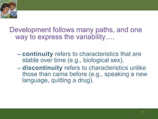 Development follows many paths, and one way to express the variability…. continuity  refers to characteristics that are stable over time (e.g., biological sex). discontinuity  refers to characteristics unlike those than came before (e.g., speaking a new language, quitting a drug). 