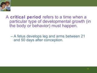 A  critical period  refers to a time when a particular type of developmental growth (in the body or behavior) must happen. A fetus develops leg and arms between 21 and 50 days after conception.  