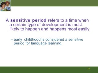 A  sensitive period  refers to a time when a certain type of development is most likely to happen and happens most easily.  early  childhood is considered a sensitive   period for language learning. 