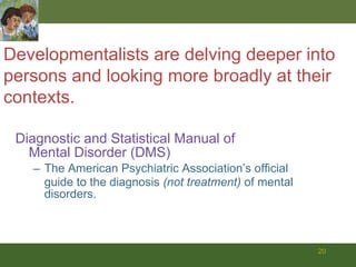 Diagnostic and Statistical Manual of  Mental Disorder (DMS) The American Psychiatric Association’s official guide to the diagnosis  (not treatment)  of mental disorders. Developmentalists are delving deeper into  persons and looking more broadly at their contexts.   