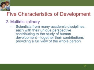 Five Characteristics of Development 2. Multidisciplinary Scientists from many academic disciplines, each with their unique perspective contributing to the study of human development—together their contributions providing a full view of the whole person 