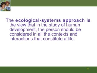 The  ecological-systems approach   is   the view that in the study of human development, the person should be considered in all the contexts and interactions that constitute a life. 