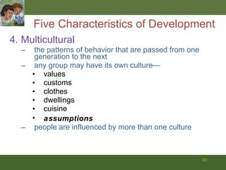 4. Multicultural the patterns of behavior that are passed from one generation to the next any group may have its own culture— values customs clothes dwellings cuisine assumptions people are influenced by more than one culture Five Characteristics of Development 