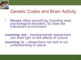 Genetic Codes and Brain Activity Genes  affect everything, including most psychological disorders. So does the individual’s environment. zooming out  – developmental researchers can shed light on the effects of nurture zooming in  – researchers can add to our understanding of nature 