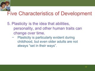 Five Characteristics of Development 5. Plasticity   is the idea that abilities, personality, and other human traits can change over time. Plasticity is particularly evident during childhood, but even older adults are not always “set in their ways”. 