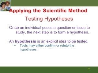 Testing Hypotheses Applying the Scientific Method Once  an individual poses a question or issue to study, the next step is to form a hypothesis. An  hypothesis  is an explicit idea to be tested.  Tests may either confirm or refute the hypotheses. 