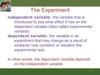 The Experiment independent variable:  the variable that is introduced to see what effect it has on the dependent variable (Also called  experimental variable )  dependent variable:  the variable in an experiment that may change as a result of whatever new condition or situation the experimenter ads.  In other words, the dependent variable  depends  on the independent variable.  