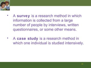 A  survey  is a research method in which information is collected from a large number of people by interviews, written questionnaires, or some other means. A  case study  is a research method in which one individual is studied intensively. 