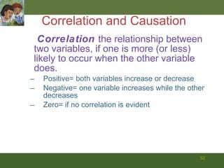 Correlation and Causation Correlation  the relationship between two variables, if one is more (or less) likely to occur when the other variable does.  Positive= both variables increase or decrease Negative= one variable increases while the other decreases Zero= if no correlation is evident 