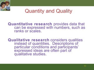 Quantity and Quality Quantitative research  provides data that can be expressed with numbers, such as ranks or scales. Qualitative research  considers qualities instead of quantities.  Descriptions of particular conditions and participants’ expressed ideas are often part of qualitative studies. 