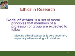 Ethics in Research Code of ethics  is a   set of moral principles that members of a profession or group are expected to follow. Meeting ethical standards is very important, especially when working with children.   