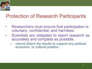 Protection of Research Participants Researchers must ensure that participation is voluntary, confidential, and harmless.  Scientists are obligated to report research as accurately and complete as possible. cannot distort the results to support any political, economic, or cultural position. 
