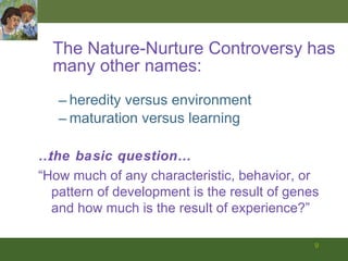 The Nature-Nurture Controversy has many other names: heredity versus environment maturation versus learning … the basic question… “ How much of any characteristic, behavior, or pattern of development is the result of genes and how much is the result of experience?” 