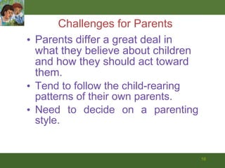 Challenges for Parents Parents differ a great deal in what they believe about children and how they should act toward them. Tend to follow the child-rearing patterns of their own parents. Need to decide on a parenting style. 