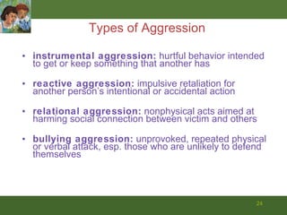 Types of Aggression instrumental aggression:  hurtful behavior intended to get or keep something that another has reactive aggression:  impulsive retaliation for another person’s intentional or accidental action relational aggression:  nonphysical acts aimed at harming social connection between victim and others bullying aggression:  unprovoked, repeated physical or verbal attack, esp. those who are unlikely to defend themselves 